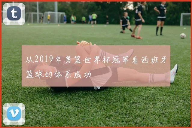 从2019年男篮世界杯冠军看西班牙篮球的体系成功