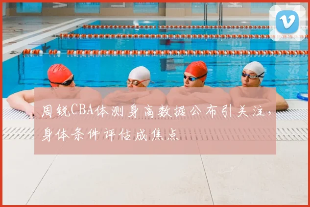 周锐CBA体测身高数据公布引关注，身体条件评估成焦点