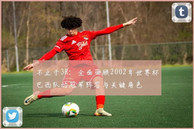 不止于3R：全面回顾2002年世界杯巴西队的冠军阵容与关键角色