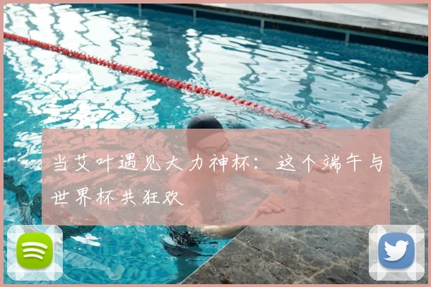 当艾叶遇见大力神杯：这个端午与世界杯共狂欢