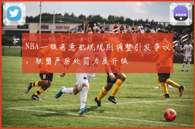 NBA一级恶意犯规规则调整引发争议,联盟严厉处罚力度升级