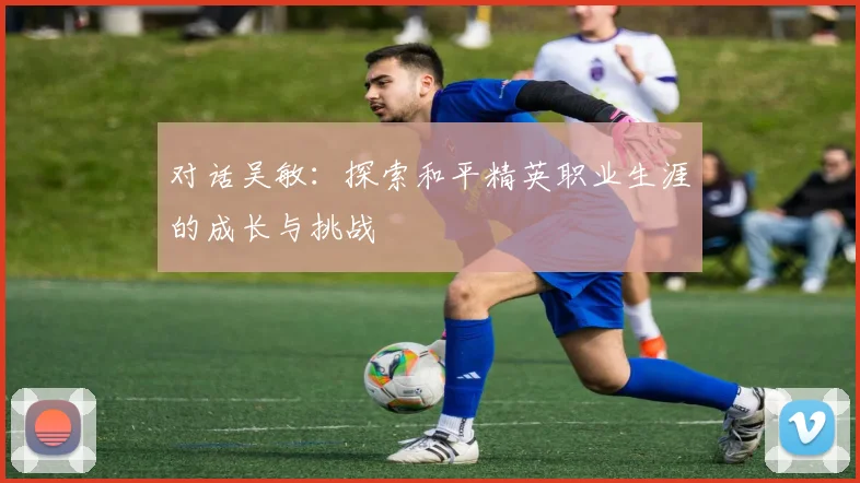 对话吴敏：探索和平精英职业生涯的成长与挑战