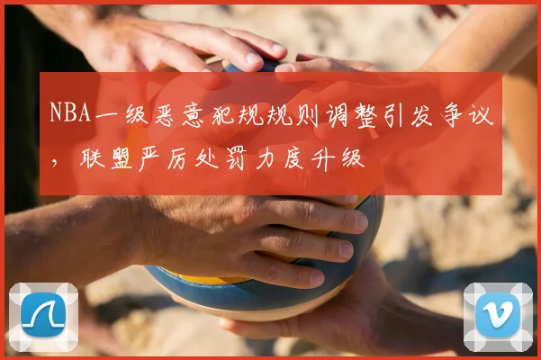 NBA一级恶意犯规规则调整引发争议,联盟严厉处罚力度升级