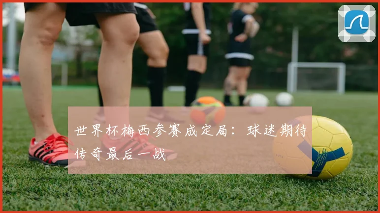 世界杯梅西参赛成定局:球迷期待传奇最后一战
