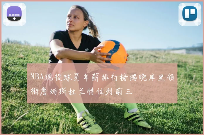 NBA现役球员年薪排行榜揭晓库里领衔詹姆斯杜兰特位列前三