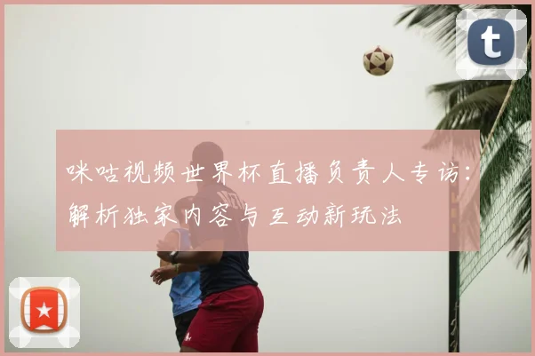 咪咕视频世界杯直播负责人专访：解析独家内容与互动新玩法