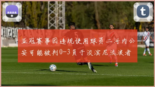 亚冠赛事因违规使用球员二河内公安可能被判0-3负于淡滨尼流浪者