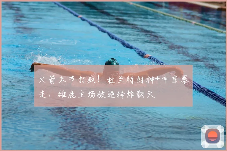 火箭末节打疯！杜兰特封神+申京暴走，雄鹿主场被逆转炸翻天