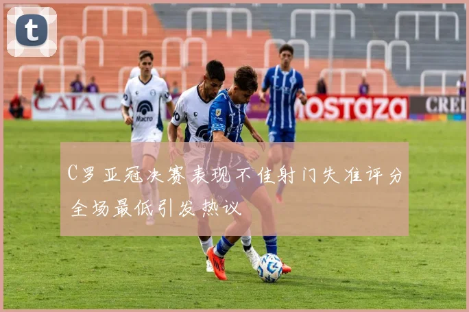 C罗亚冠决赛表现不佳射门失准评分全场最低引发热议