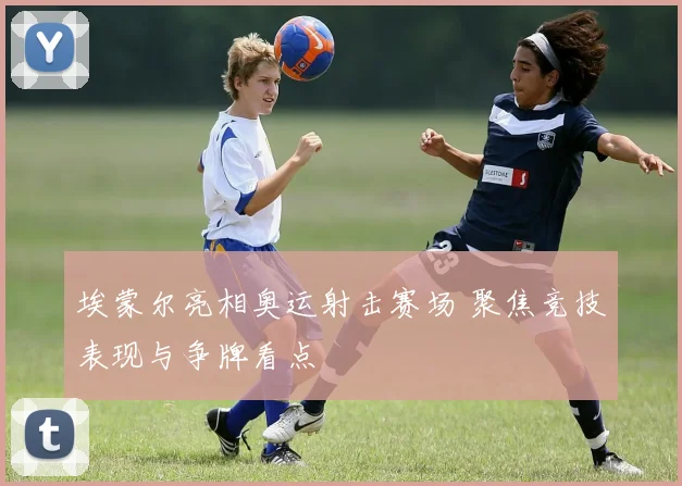 埃蒙尔亮相奥运射击赛场 聚焦竞技表现与争牌看点