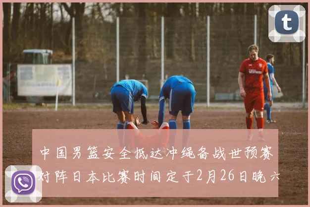 中国男篮安全抵达冲绳备战世预赛对阵日本比赛时间定于2月26日晚六点五分