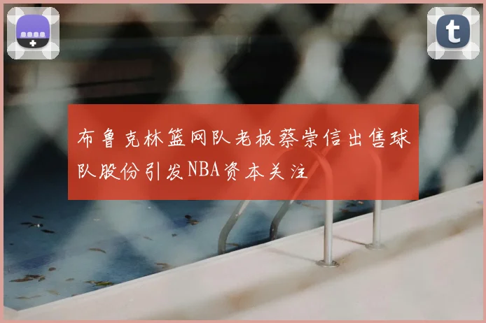 布鲁克林篮网队老板蔡崇信出售球队股份引发NBA资本关注