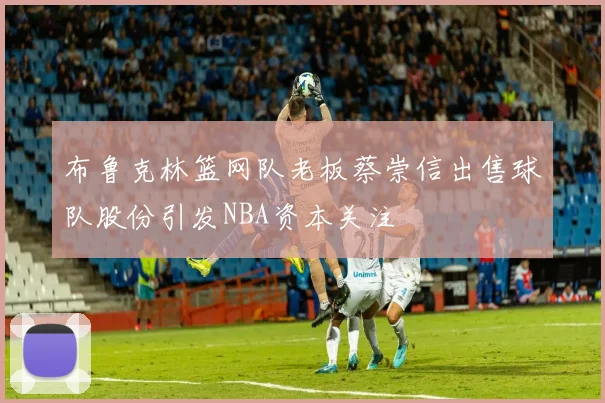 布鲁克林篮网队老板蔡崇信出售球队股份引发NBA资本关注