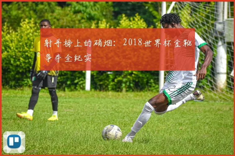 射手榜上的硝烟：2018世界杯金靴争夺全纪实
