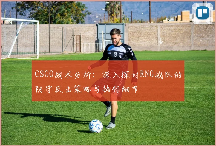 CSGO战术分析：深入探讨RNG战队的防守反击策略与执行细节