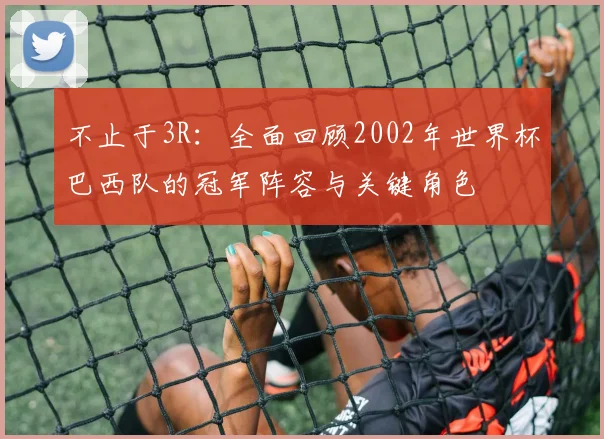 不止于3R：全面回顾2002年世界杯巴西队的冠军阵容与关键角色