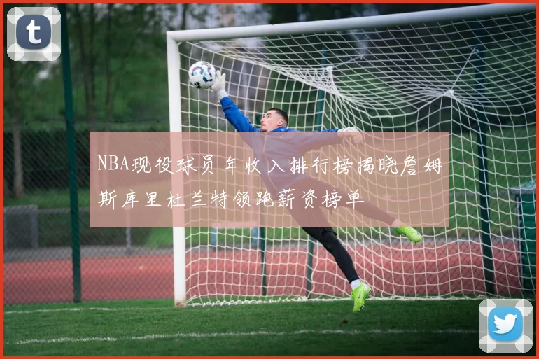 NBA现役球员年收入排行榜揭晓詹姆斯库里杜兰特领跑薪资榜单