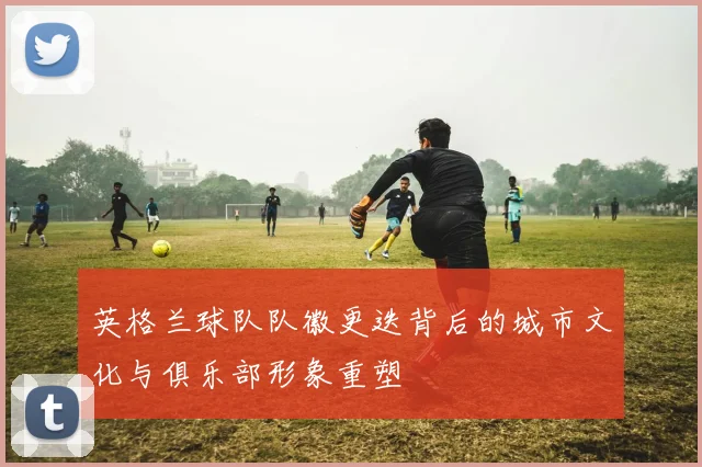 英格兰球队队徽更迭背后的城市文化与俱乐部形象重塑