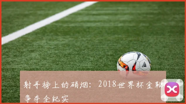 射手榜上的硝烟：2018世界杯金靴争夺全纪实