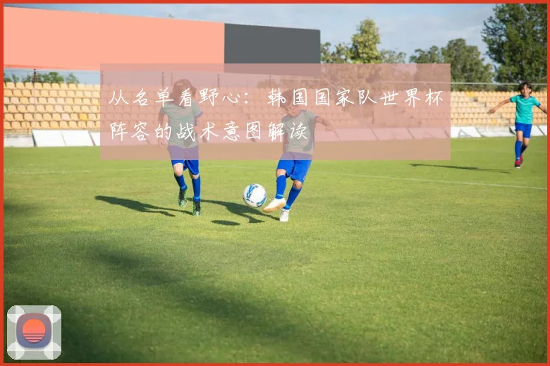 从名单看野心：韩国国家队世界杯阵容的战术意图解读