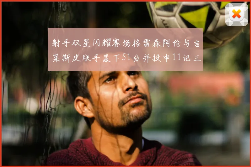 射手双星闪耀赛场格雷森阿伦与吉莱斯皮联手轰下51分并投中11记三分球