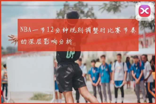 NBA一节12分钟规则调整对比赛节奏的深层影响分析