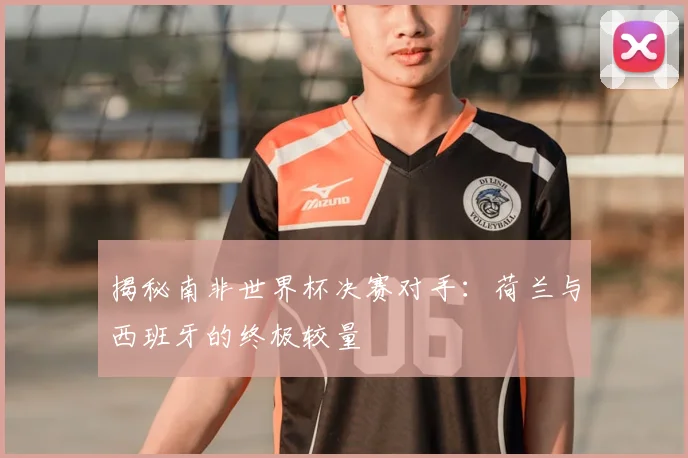 揭秘南非世界杯决赛对手：荷兰与西班牙的终极较量