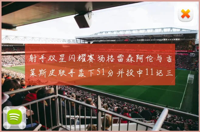 射手双星闪耀赛场格雷森阿伦与吉莱斯皮联手轰下51分并投中11记三分球