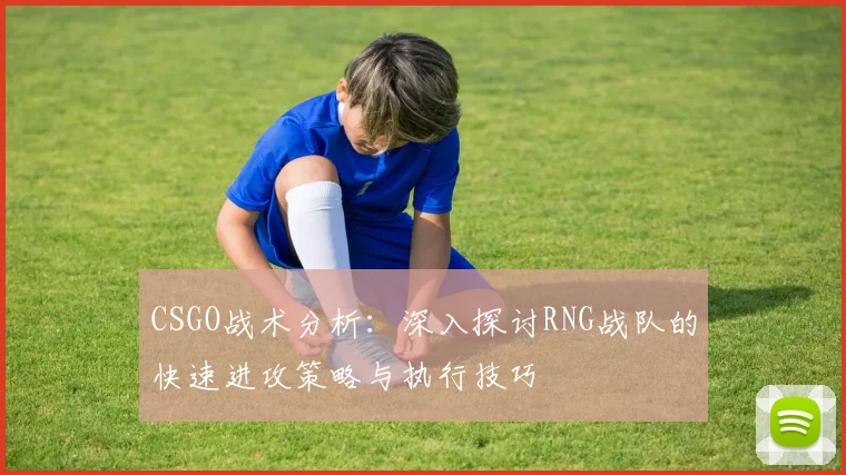 CSGO战术分析：深入探讨RNG战队的快速进攻策略与执行技巧