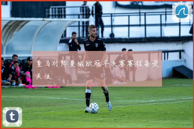 皇马对阵曼城欧冠半决赛赛程备受关注