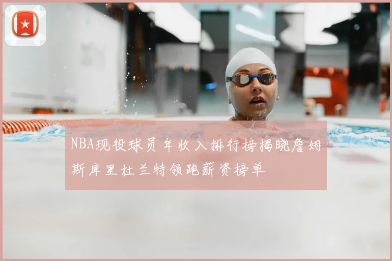 NBA现役球员年收入排行榜揭晓詹姆斯库里杜兰特领跑薪资榜单