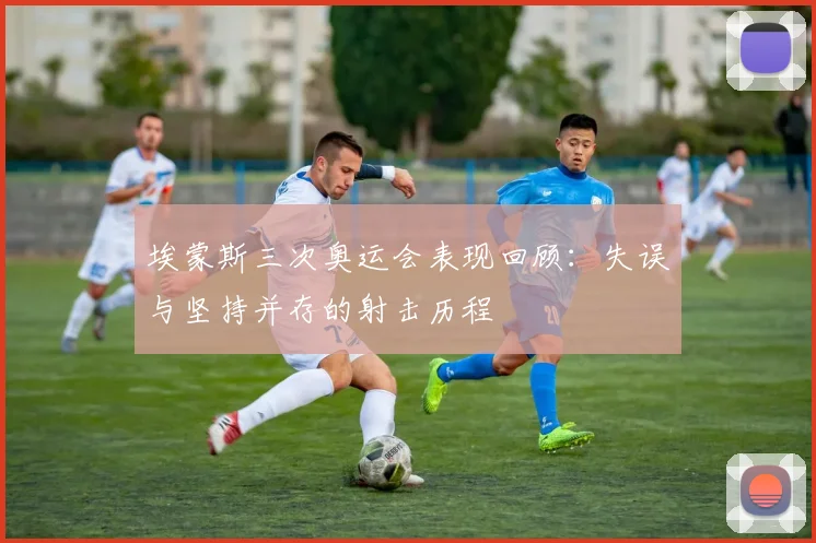 埃蒙斯三次奥运会表现回顾：失误与坚持并存的射击历程
