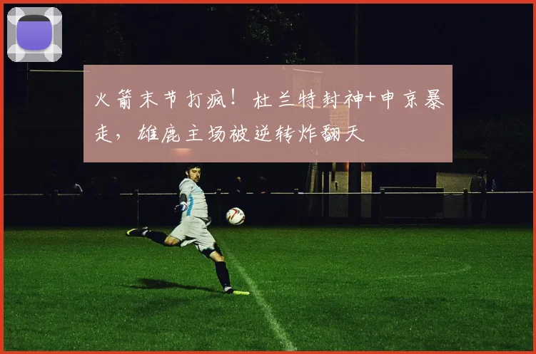 火箭末节打疯!杜兰特封神+申京暴走,雄鹿主场被逆转炸翻天
