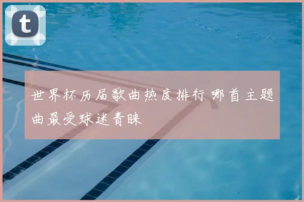 世界杯历届歌曲热度排行 哪首主题曲最受球迷青睐