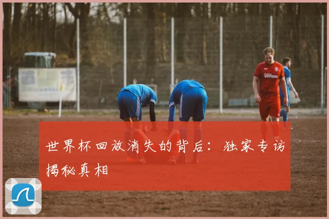 世界杯回放消失的背后：独家专访揭秘真相