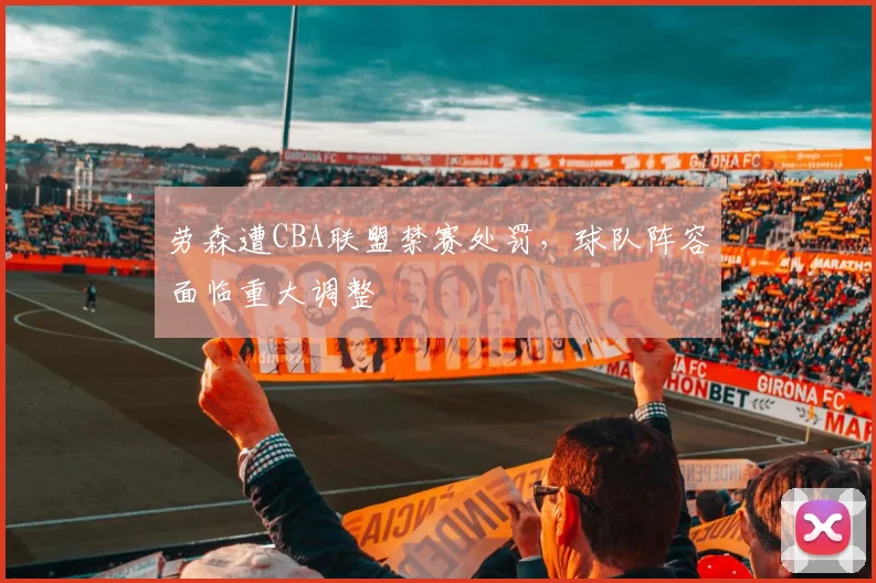 劳森遭CBA联盟禁赛处罚，球队阵容面临重大调整