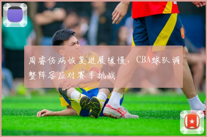 周睿伤病恢复进展缓慢，CBA球队调整阵容应对赛季挑战