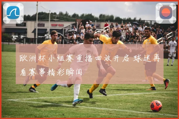 欧洲杯小组赛重播回放开启 球迷再看赛事精彩瞬间