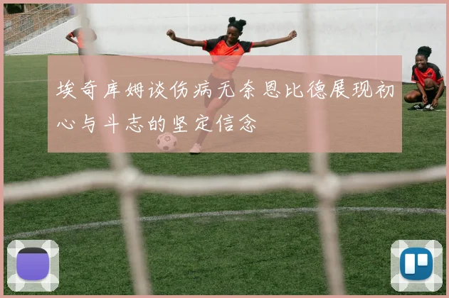 埃奇库姆谈伤病无奈恩比德展现初心与斗志的坚定信念