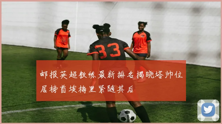 邮报英超教练最新排名揭晓塔帅位居榜首埃梅里紧随其后