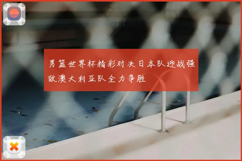 男篮世界杯精彩对决日本队迎战强敌澳大利亚队全力争胜