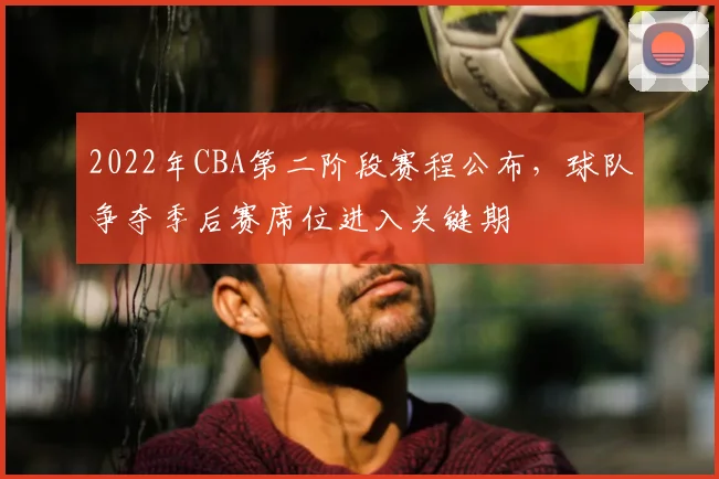 2022年CBA第二阶段赛程公布，球队争夺季后赛席位进入关键期