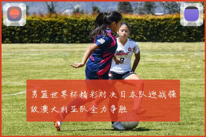 男篮世界杯精彩对决日本队迎战强敌澳大利亚队全力争胜