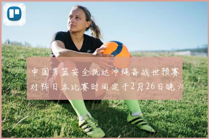 中国男篮安全抵达冲绳备战世预赛对阵日本比赛时间定于2月26日晚六点五分