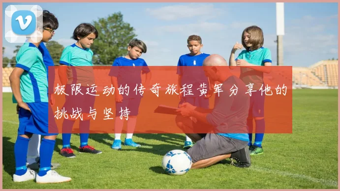 极限运动的传奇旅程黄军分享他的挑战与坚持