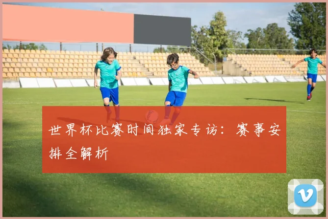 世界杯比赛时间独家专访：赛事安排全解析