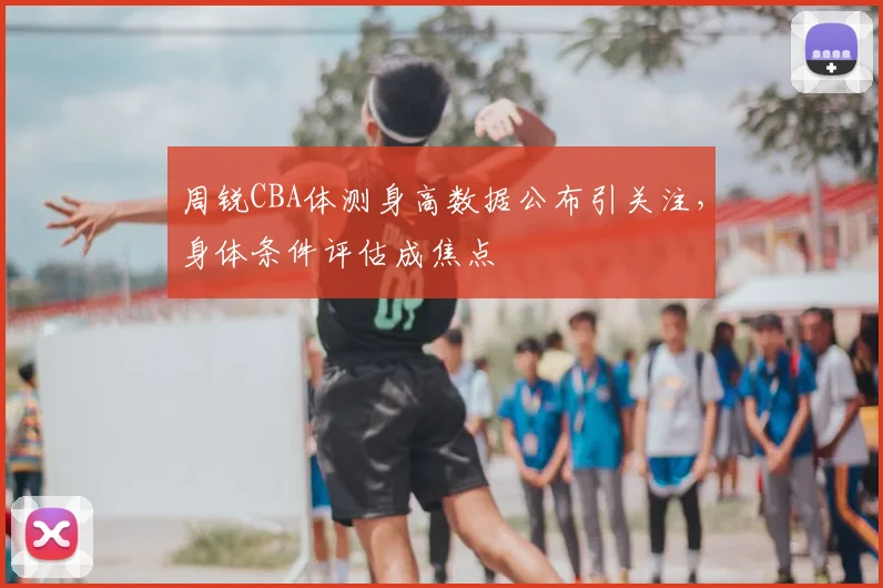 周锐CBA体测身高数据公布引关注，身体条件评估成焦点