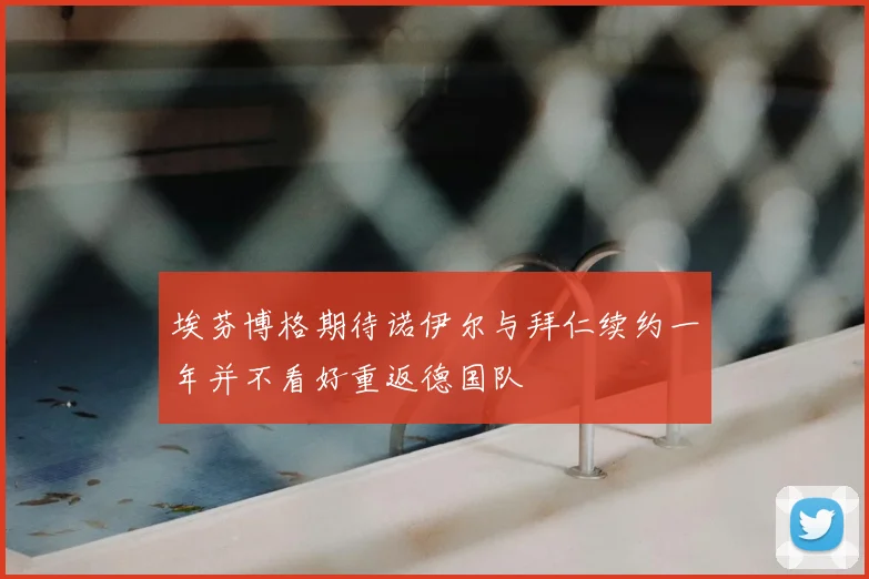 埃芬博格期待诺伊尔与拜仁续约一年并不看好重返德国队