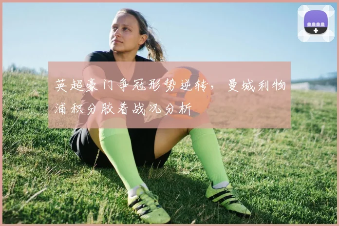 英超豪门争冠形势逆转，曼城利物浦积分胶着战况分析